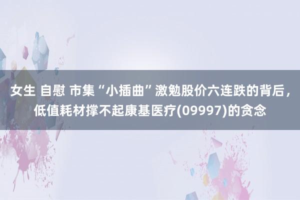 女生 自慰 市集“小插曲”激勉股价六连跌的背后，低值耗材撑不起康基医疗(09997)的贪念