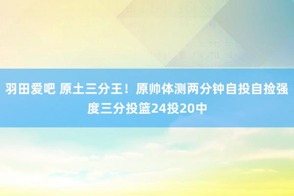 羽田爱吧 原土三分王！原帅体测两分钟自投自捡强度三分投篮24投20中