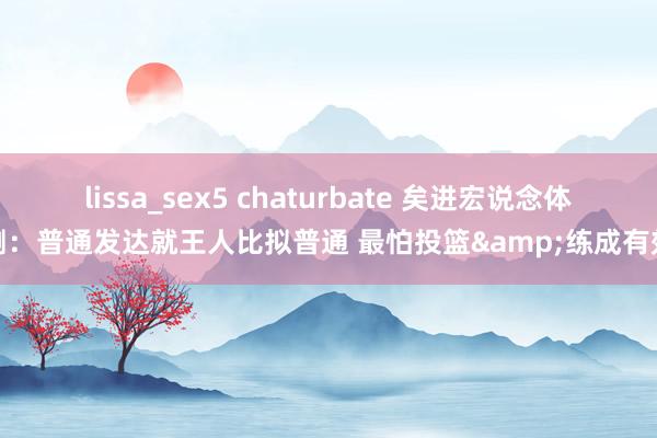 lissa_sex5 chaturbate 矣进宏说念体测：普通发达就王人比拟普通 最怕投篮&练成有效