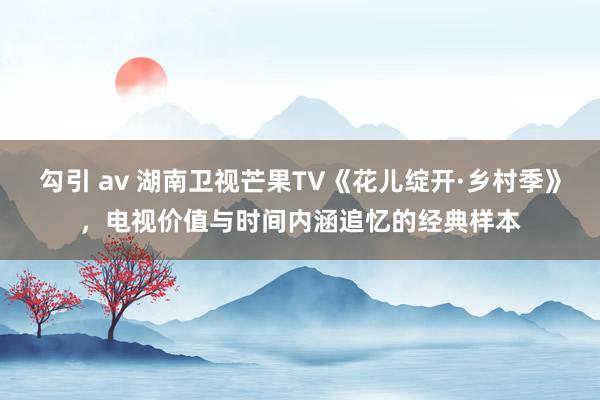 勾引 av 湖南卫视芒果TV《花儿绽开·乡村季》，电视价值与时间内涵追忆的经典样本