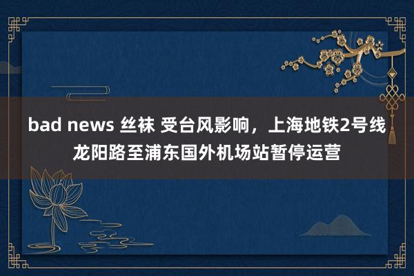 bad news 丝袜 受台风影响，上海地铁2号线龙阳路至浦东国外机场站暂停运营