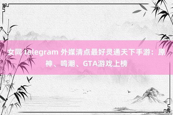 女同 telegram 外媒清点最好灵通天下手游：原神、鸣潮、GTA游戏上榜