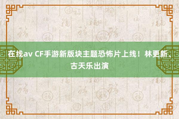 在线av CF手游新版块主题恐怖片上线！林更新、古天乐出演