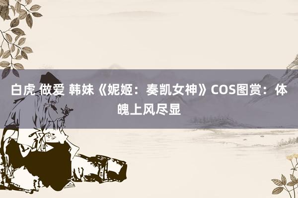 白虎 做爱 韩妹《妮姬：奏凯女神》COS图赏：体魄上风尽显