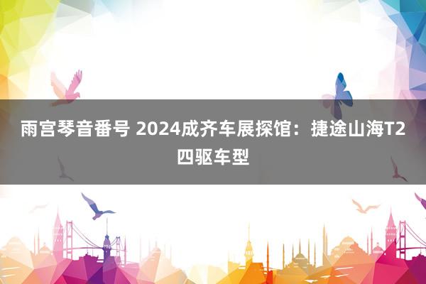 雨宫琴音番号 2024成齐车展探馆：捷途山海T2四驱车型