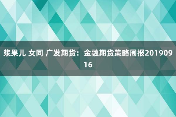 浆果儿 女同 广发期货：金融期货策略周报20190916