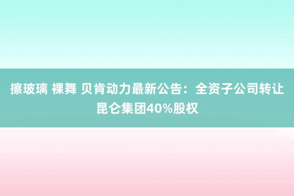 擦玻璃 裸舞 贝肯动力最新公告：全资子公司转让昆仑集团40%股权