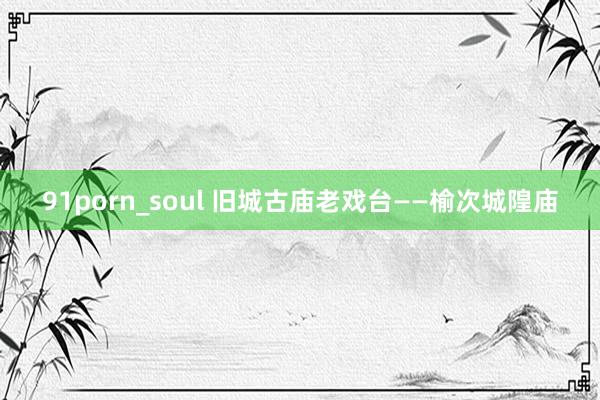 91porn_soul 旧城古庙老戏台——榆次城隍庙