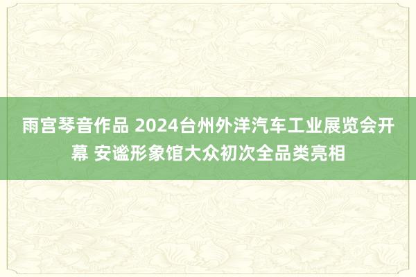 雨宫琴音作品 2024台州外洋汽车工业展览会开幕 安谧形象馆大众初次全品类亮相