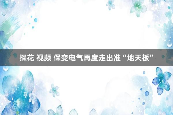 探花 视频 保变电气再度走出准“地天板”