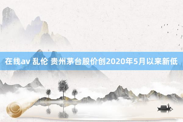 在线av 乱伦 贵州茅台股价创2020年5月以来新低