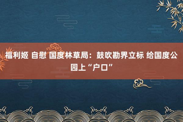 福利姬 自慰 国度林草局：鼓吹勘界立标 给国度公园上“户口”