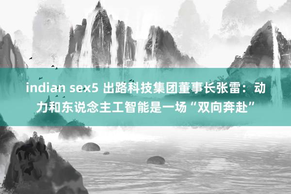 indian sex5 出路科技集团董事长张雷：动力和东说念主工智能是一场“双向奔赴”