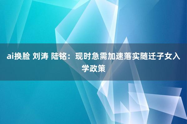 ai换脸 刘涛 陆铭：现时急需加速落实随迁子女入学政策