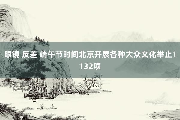 眼镜 反差 端午节时间北京开展各种大众文化举止1132项