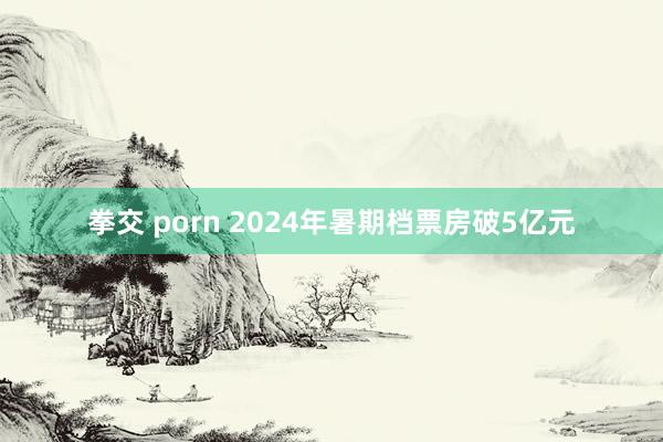 拳交 porn 2024年暑期档票房破5亿元