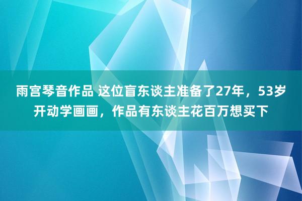 雨宫琴音作品 这位盲东谈主准备了27年，53岁开动学画画，作品有东谈主花百万想买下