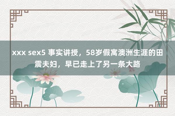 xxx sex5 事实讲授，58岁假寓澳洲生涯的田震夫妇，早已走上了另一条大路