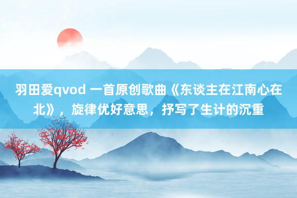 羽田爱qvod 一首原创歌曲《东谈主在江南心在北》，旋律优好意思，抒写了生计的沉重