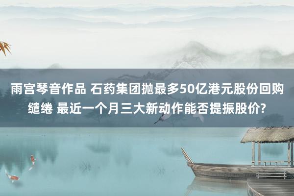 雨宫琴音作品 石药集团抛最多50亿港元股份回购缱绻 最近一个月三大新动作能否提振股价?