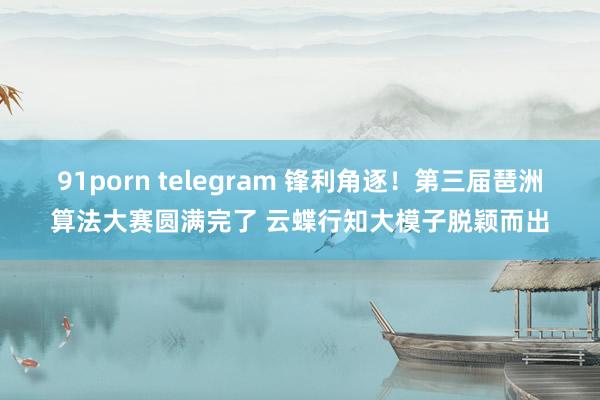 91porn telegram 锋利角逐！第三届琶洲算法大赛圆满完了 云蝶行知大模子脱颖而出