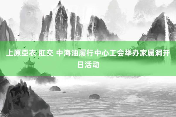 上原亞衣 肛交 中海油履行中心工会举办家属洞开日活动