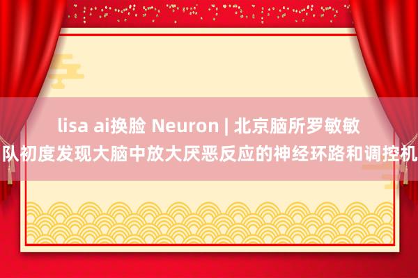 lisa ai换脸 Neuron | 北京脑所罗敏敏团队初度发现大脑中放大厌恶反应的神经环路和调控机制