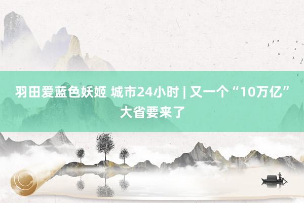 羽田爱蓝色妖姬 城市24小时 | 又一个“10万亿”大省要来了