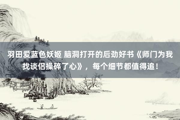 羽田爱蓝色妖姬 脑洞打开的后劲好书《师门为我找谈侣操碎了心》，每个细节都值得追！