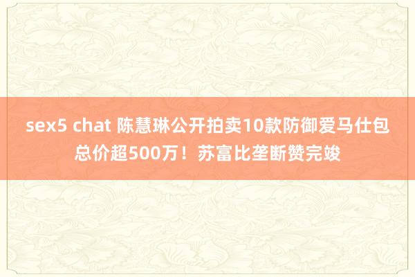 sex5 chat 陈慧琳公开拍卖10款防御爱马仕包总价超500万！苏富比垄断赞完竣