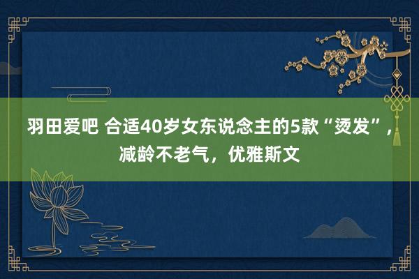 羽田爱吧 合适40岁女东说念主的5款“烫发”，减龄不老气，优雅斯文