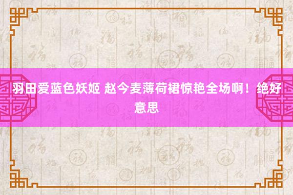 羽田爱蓝色妖姬 赵今麦薄荷裙惊艳全场啊！绝好意思