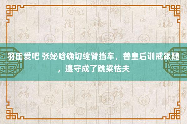 羽田爱吧 张妼晗确切螳臂挡车，替皇后训戒跟随，遵守成了跳梁怯夫