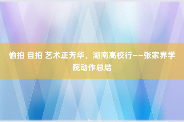 偷拍 自拍 艺术正芳华，湖南高校行——张家界学院动作总结