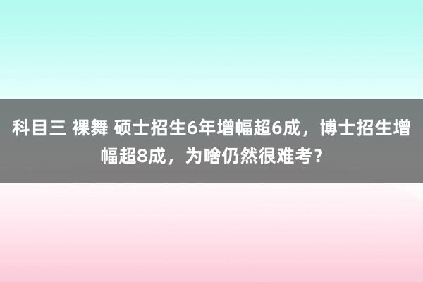 科目三 裸舞 硕士招生6年增幅超6成，博士招生增幅超8成，为啥仍然很难考？