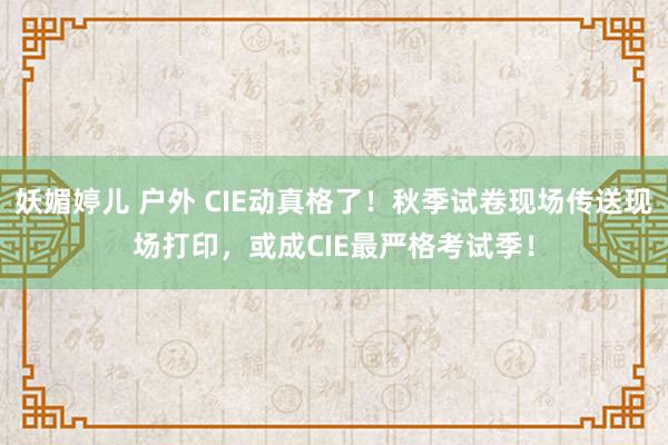 妖媚婷儿 户外 CIE动真格了！秋季试卷现场传送现场打印，或成CIE最严格考试季！