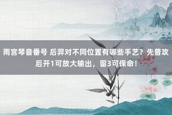 雨宫琴音番号 后羿对不同位置有哪些手艺？先普攻后开1可放大输出，留3可保命！