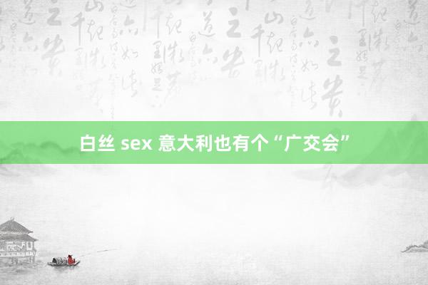 白丝 sex 意大利也有个“广交会”