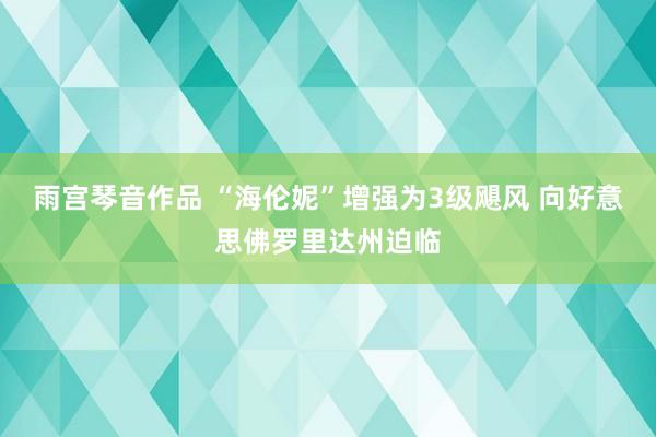 雨宫琴音作品 “海伦妮”增强为3级飓风 向好意思佛罗里达州迫临