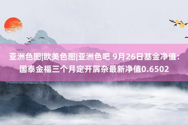 亚洲色图|欧美色图|亚洲色吧 9月26日基金净值：国泰金福三个月定开羼杂最新净值0.6502