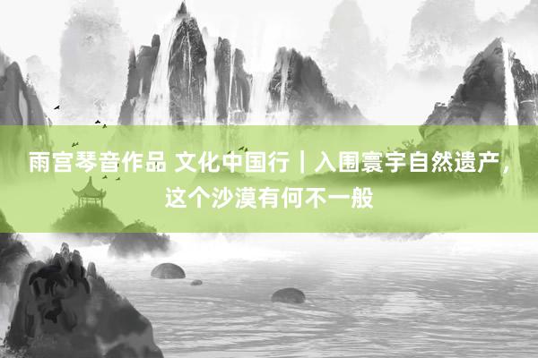 雨宫琴音作品 文化中国行｜入围寰宇自然遗产，这个沙漠有何不一般