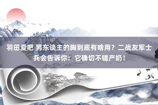 羽田爱吧 男东谈主的胸到底有啥用？二战友军士兵会告诉你：它确切不错产奶！