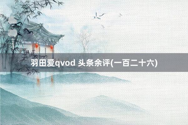 羽田爱qvod 头条余评(一百二十六)