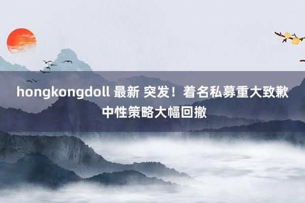 hongkongdoll 最新 突发！着名私募重大致歉 中性策略大幅回撤