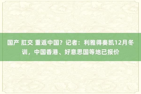 国产 肛交 重返中国？记者：利雅得奏凯12月冬训，中国香港、好意思国等地已报价