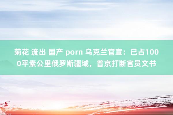 菊花 流出 国产 porn 乌克兰官宣：已占1000平素公里俄罗斯疆域，普京打断官员文书