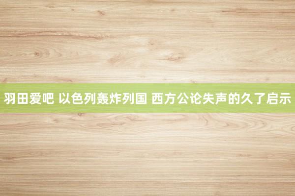 羽田爱吧 以色列轰炸列国 西方公论失声的久了启示