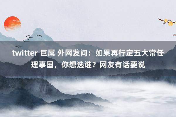 twitter 巨屌 外网发问：如果再行定五大常任理事国，你想选谁？网友有话要说