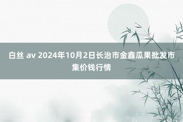 白丝 av 2024年10月2日长治市金鑫瓜果批发市集价钱行情