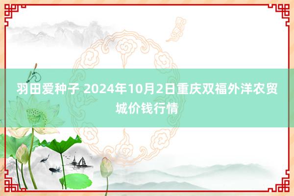 羽田爱种子 2024年10月2日重庆双福外洋农贸城价钱行情